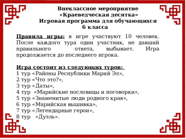 Внеклассное мероприятие  «Краеведческая десятка» Игровая программа для обучающихся 6 класса  Правила игры: в игре участвуют 10 человек. После каждого тура один участник, не давший правильного ответа, выбывает. Игра продолжается до последнего игрока. Игра состоит из следующих туров: 1 тур «Районы Республики Марий Эл», 2 тур «Что это?»,  3 тур «Даты», 4 тур «Марийские пословицы и поговорки», 5 тур «Знаменитые люди родного края», 6 тур «Марийская вышивка», 7 тур «Легендарные герои», 8 тур «Дуэль».  