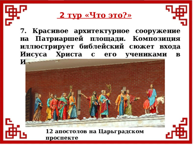  2 тур «Что это?» 7. Красивое архитектурное сооружение на Патриаршей площади. Композиция иллюстрирует библейский сюжет входа Иисуса Христа с его учениками в Иерусалим. 12 апостолов на Царьградском проспекте  