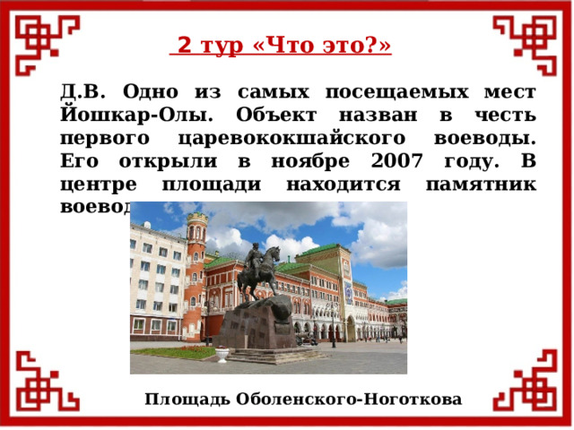 2 тур «Что это?» Д.В. Одно из самых посещаемых мест Йошкар-Олы. Объект назван в честь первого царевококшайского воеводы. Его открыли в ноябре 2007 году. В центре площади находится памятник воеводу. Площадь Оболенского-Ноготкова  