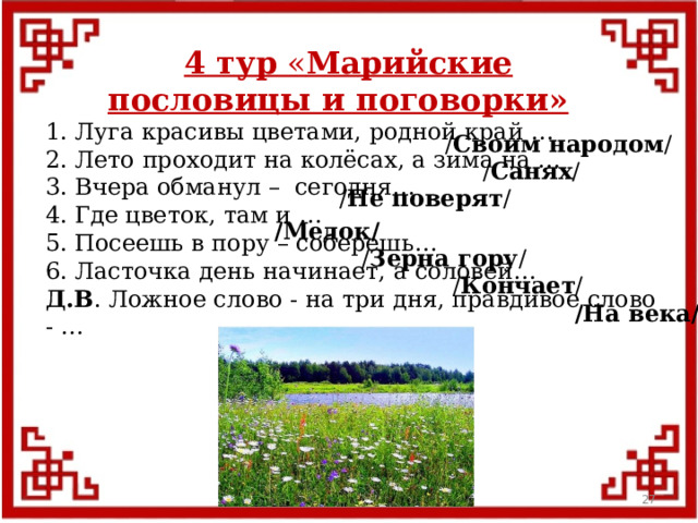 4 тур « Марийские пословицы и поговорки» 1. Луга красивы цветами, родной край … 2. Лето проходит на колёсах, а зима на … 3. Вчера обманул – сегодня… 4. Где цветок, там и … 5. Посеешь в пору – соберешь… 6. Ласточка день начинает, а соловей… Д.В . Ложное слово - на три дня, правдивое слово - … / Своим народом / / Санях / / Не поверят / /Медок/ / Зерна гору / / Кончает / /На века/  