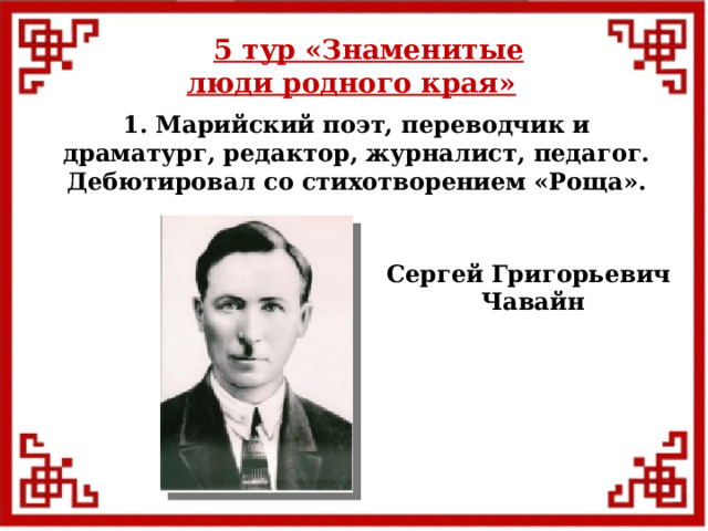5 тур  «Знаменитые люди родного края» 1. Марийский поэт, переводчик и драматург, редактор, журналист, педагог. Дебютировал со стихотворением «Роща». Сергей Григорьевич Чавайн  