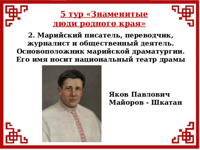 5 тур  «Знаменитые люди родного края» 2. Марийский писатель, переводчик, журналист и общественный деятель. Основоположник марийской драматургии. Его имя носит национальный театр драмы Яков Павлович Майоров - Шкатан  