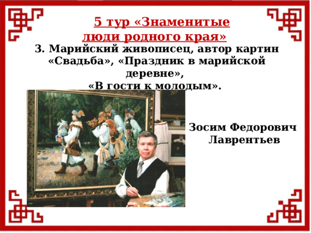 5 тур  «Знаменитые люди родного края» 3. Марийский живописец, автор картин «Свадьба», «Праздник в марийской деревне», «В гости к молодым». Зосим Федорович Лаврентьев  
