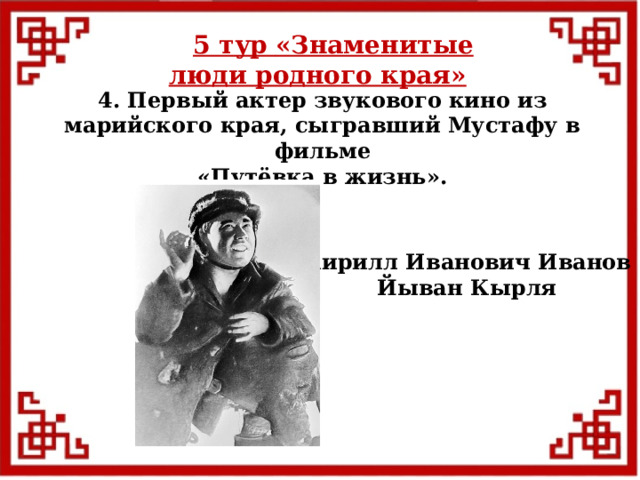 5 тур  «Знаменитые люди родного края» 4. Первый актер звукового кино из марийского края, сыгравший Мустафу в фильме  «Путёвка в жизнь». Кирилл Иванович Иванов Йыван Кырля  