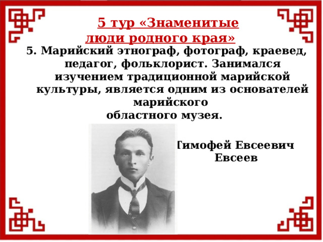 5 тур  «Знаменитые люди родного края» 5. Марийский этнограф, фотограф, краевед, педагог, фольклорист. Занимался изучением традиционной марийской культуры, является одним из основателей марийского областного музея. Тимофей Евсеевич  Евсеев  