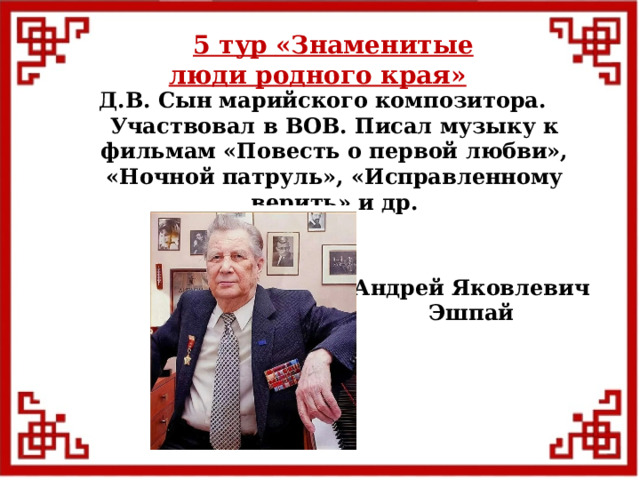 5 тур  «Знаменитые люди родного края» Д.В. Сын марийского композитора. Участвовал в ВОВ. Писал музыку к фильмам «Повесть о первой любви», «Ночной патруль», «Исправленному верить» и др. Андрей Яковлевич Эшпай  