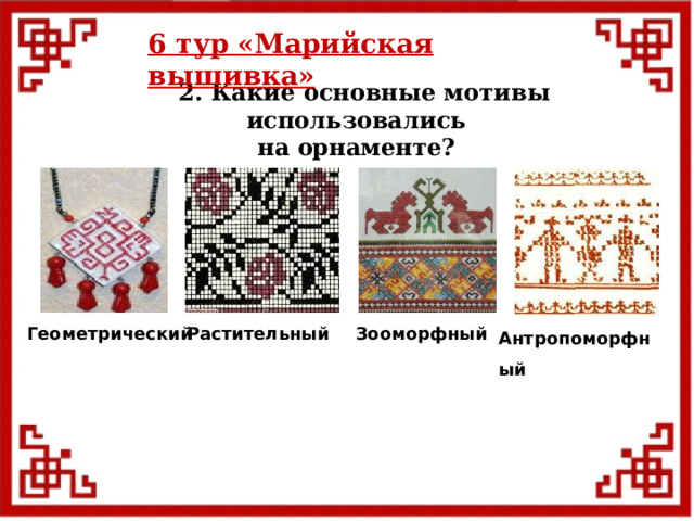 6 тур  «Марийская вышивка»  2. Какие основные мотивы использовались на орнаменте?  Антропоморфный Геометрический  Растительный Зооморфный 