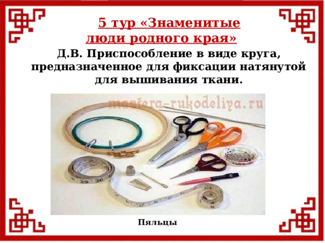 5 тур  «Знаменитые люди родного края»  Д.В. Приспособление в виде круга, предназначенное для фиксации натянутой для вышивания ткани. Пяльцы  