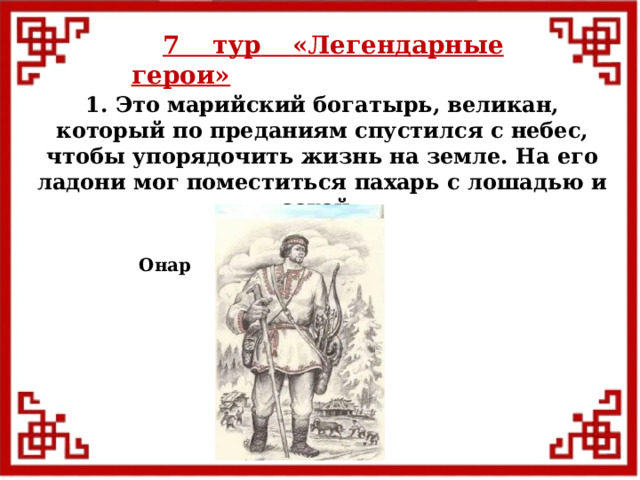 7 тур  «Легендарные герои» 1. Это марийский богатырь, великан, который по преданиям спустился с небес, чтобы упорядочить жизнь на земле. На его ладони мог поместиться пахарь с лошадью и сохой. Онар  