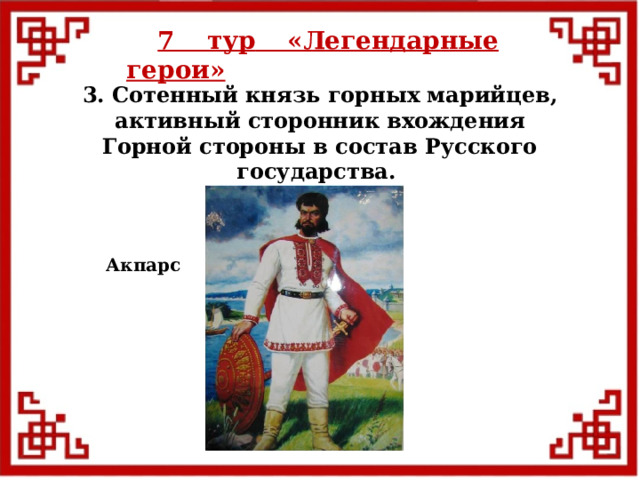 7 тур  «Легендарные герои» 3. Сотенный князь горных марийцев, активный сторонник вхождения Горной стороны в состав Русского государства. Акпарс  