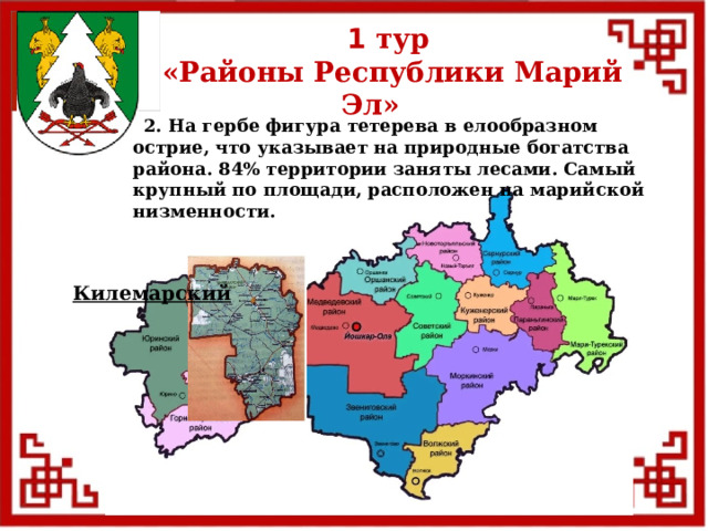 1 тур  «Районы Республики Марий Эл»  2. На гербе фигура тетерева в елообразном острие, что указывает на природные богатства района. 84% территории заняты лесами. Самый крупный по площади, расположен на марийской низменности. Килемарский  