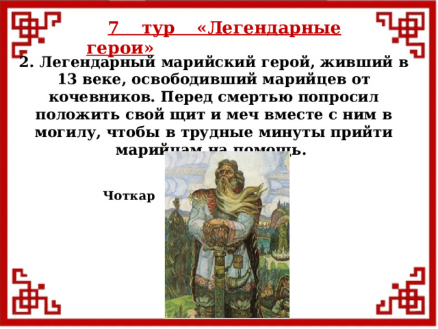 7 тур  «Легендарные герои» 2. Легендарный марийский герой, живший в 13 веке, освободивший марийцев от кочевников. Перед смертью попросил положить свой щит и меч вместе с ним в могилу, чтобы в трудные минуты прийти марийцам на помощь. Чоткар  