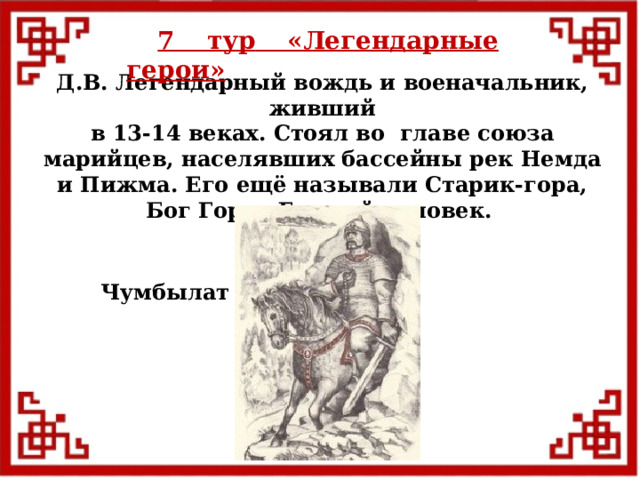 7 тур  «Легендарные герои» Д.В. Легендарный вождь и военачальник, живший в 13-14 веках. Стоял во главе союза марийцев, населявших бассейны рек Немда и Пижма. Его ещё называли Старик-гора, Бог Горы, Горный человек. Чумбылат  