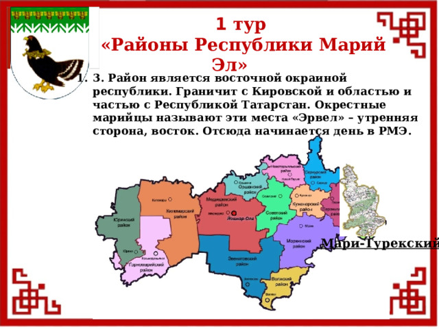 1 тур  «Районы Республики Марий Эл» 3. Район является восточной окраиной республики. Граничит с Кировской и областью и частью с Республикой Татарстан. Окрестные марийцы называют эти места «Эрвел» – утренняя сторона, восток. Отсюда начинается день в РМЭ. Мари-Турекский  