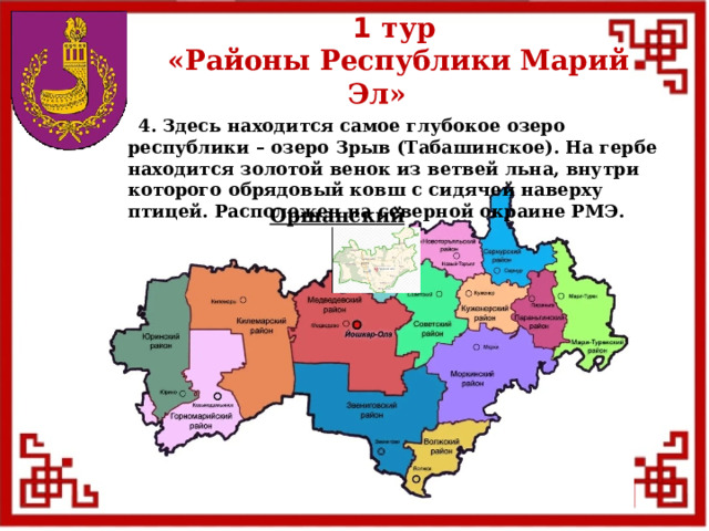 1 тур  «Районы Республики Марий Эл»  4. Здесь находится самое глубокое озеро республики – озеро Зрыв (Табашинское). На гербе находится золотой венок из ветвей льна, внутри которого обрядовый ковш с сидячей наверху птицей. Расположен на северной окраине РМЭ. Оршанский  