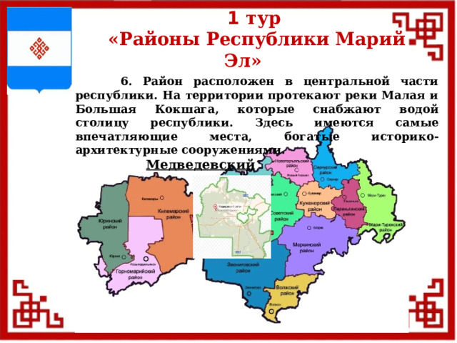 1 тур  «Районы Республики Марий Эл»  6. Район расположен в центральной части республики. На территории протекают реки Малая и Большая Кокшага, которые снабжают водой столицу республики. Здесь имеются самые впечатляющие места, богатые историко-архитектурные сооружениями. Медведевский  