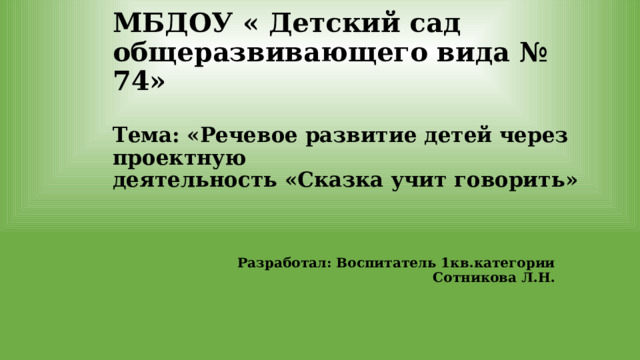 МБДОУ « Детский сад общеразвивающего вида № 74»   Тема: «Речевое развитие детей через проектную  деятельность «Сказка учит говорить» Разработал: Воспитатель 1кв.категории Сотникова Л.Н.  