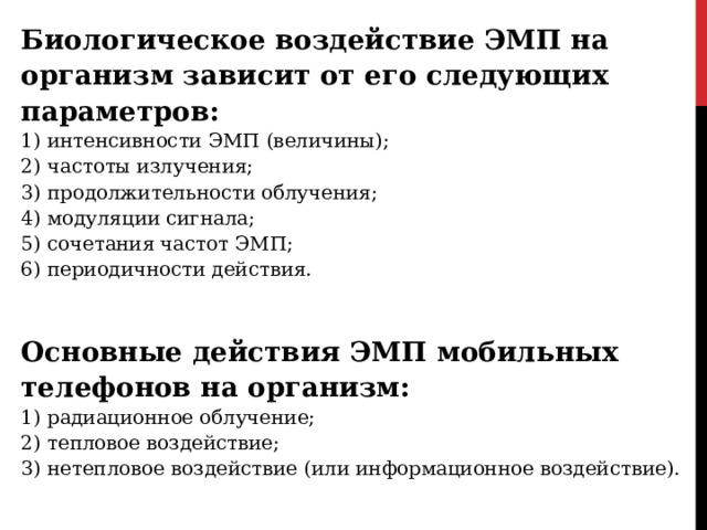 Биологическое воздействие ЭМП на организм зависит от его следующих параметров: 1) интенсивности ЭМП (величины); 2) частоты излучения; 3) продолжительности облучения; 4) модуляции сигнала; 5) сочетания частот ЭМП; 6) периодичности действия. Основные действия ЭМП мобильных телефонов на организм: 1) радиационное облучение; 2) тепловое воздействие; 3) нетепловое воздействие (или информационное воздействие). 