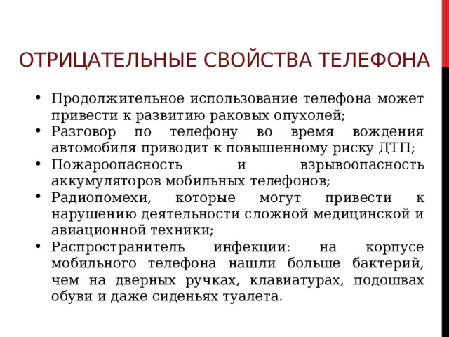 Отрицательные свойства телефона Продолжительное использование телефона может привести к развитию раковых опухолей; Разговор по телефону во время вождения автомобиля приводит к повышенному риску ДТП; Пожароопасность и взрывоопасность аккумуляторов мобильных телефонов; Радиопомехи, которые могут привести к нарушению деятельности сложной медицинской и авиационной техники; Распространитель инфекции: на корпусе мобильного телефона нашли больше бактерий, чем на дверных ручках, клавиатурах, подошвах обуви и даже сиденьях туалета. 