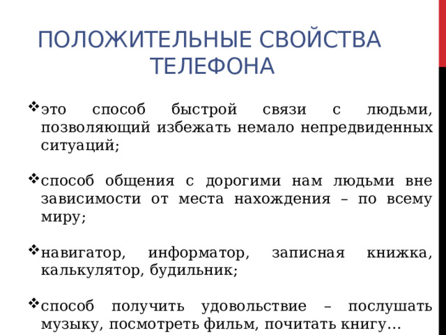 Положительные свойства телефона это способ быстрой связи с людьми, позволяющий избежать немало непредвиденных ситуаций; способ общения с дорогими нам людьми вне зависимости от места нахождения – по всему миру; навигатор, информатор, записная книжка, калькулятор, будильник; способ получить удовольствие – послушать музыку, посмотреть фильм, почитать книгу… 