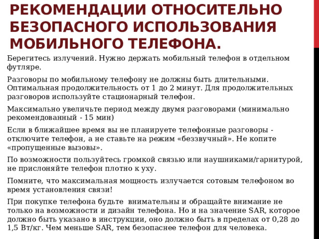 Рекомендации относительно безопасного использования мобильного телефона. Берегитесь излучений. Нужно держать мобильный телефон в отдельном футляре. Разговоры по мобильному телефону не должны быть длительными. Оптимальная продолжительность от 1 до 2 минут. Для продолжительных разговоров используйте стационарный телефон. Максимально увеличьте период между двумя разговорами (минимально рекомендованный - 15 мин) Если в ближайшее время вы не планируете телефонные разговоры - отключите телефон, а не ставьте на режим «беззвучный». Не копите «пропущенные вызовы». По возможности пользуйтесь громкой связью или наушниками/гарнитурой, не прислоняйте телефон плотно к уху. Помните, что максимальная мощность излучается сотовым телефоном во время установления связи! При покупке телефона будьте внимательны и обращайте внимание не только на возможности и дизайн телефона. Но и на значение SAR, которое должно быть указано в инструкции, оно должно быть в пределах от 0,28 до 1,5 Вт/кг. Чем меньше SAR, тем безопаснее телефон для человека. 