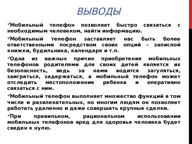 Выводы Мобильный телефон позволяет быстро связаться с необходимым человеком, найти информацию. Мобильный телефон заставляет нас быть более ответственными посредством своих опций – записной книжки, будильника, календаря и т.п. Одна из важных причин приобретения мобильных телефонов родителями для своих детей является их безопасность, ведь за нами водится загуляться, заиграться, задержаться, а мобильный телефон может отследить местоположение ребенка и оперативно связаться с ним. Мобильный телефон выполняет множество функций в том числе и развлекательных, но многим людям он позволяет работать удаленно и даже совершать крупные сделки. При правильном, рациональном использовании мобильных телефонов вред для здоровья человека будет сведен к нулю.  