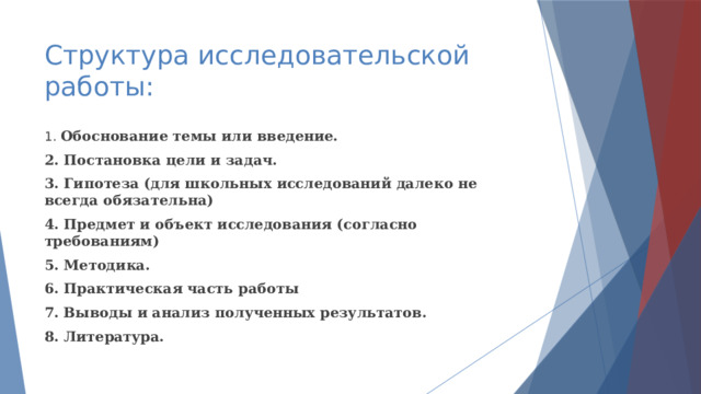 Структура исследовательской работы: 1. Обоснование темы или введение. 2. Постановка цели и задач. 3. Гипотеза (для школьных исследований далеко не всегда обязательна) 4. Предмет и объект исследования (согласно требованиям) 5. Методика. 6. Практическая часть работы 7. Выводы и анализ полученных результатов. 8. Литература. 