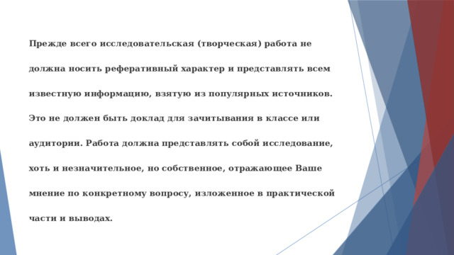 Прежде всего исследовательская (творческая) работа не должна носить реферативный характер и представлять всем известную информацию, взятую из популярных источников. Это не должен быть доклад для зачитывания в классе или аудитории. Работа должна представлять собой исследование, хоть и незначительное, но собственное, отражающее Ваше мнение по конкретному вопросу, изложенное в практической части и выводах. 