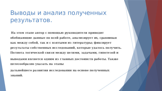 Выводы и анализ полученных результатов.  На этом этапе автор с помощью руководителя приводит обобщающие данные по всей работе, анализирует их, сравнивая как между собой, так и с взятыми из литературы; фиксирует результаты собственных исследований, которые удалось получить. Полнота логической связи между целями, задачами, гипотезой и выводами является одним из главных достоинств работы. Также целесообразно указать на этапы дальнейшего развития исследования на основе полученных знаний. 