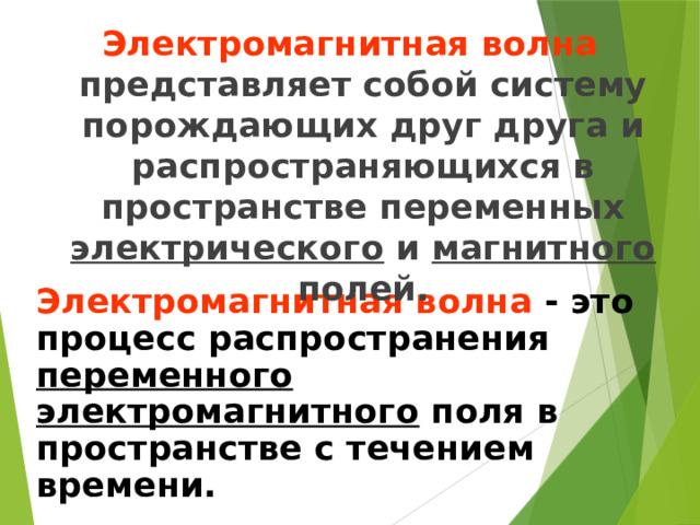 Электромагнитная волна представляет собой систему порождающих друг друга и распространяющихся в пространстве переменных электрического и магнитного полей. Электромагнитная волна  - это процесс распространения переменного электромагнитного поля в пространстве с течением времени.  