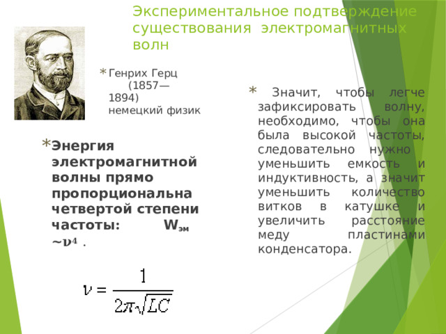 Экспериментальное подтверждение существования электромагнитных волн Генрих Герц (1857— 1894) немецкий физик  Значит, чтобы легче зафиксировать волну, необходимо, чтобы она была высокой частоты, следовательно нужно уменьшить емкость и индуктивность, а значит уменьшить количество витков в катушке и увеличить расстояние меду пластинами конденсатора . Энергия электромагнитной волны прямо пропорциональна четвертой степени частоты :  W эм ~ν 4  . 