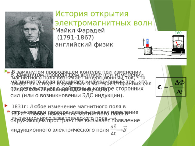 История открытия электромагнитных волн Майкл Фарадей (1791-1867) английский физик В замкнутом проводящем контуре при изменении магнитного поля возникает индукционный ток, что свидетельствует о действии в контуре сторонних сил (или о возникно­вении ЭДС индукции).   1831г: Любое изменение магнитного поля в окружающем пространстве вызывает появление индукционного электрического поля ⟶ 