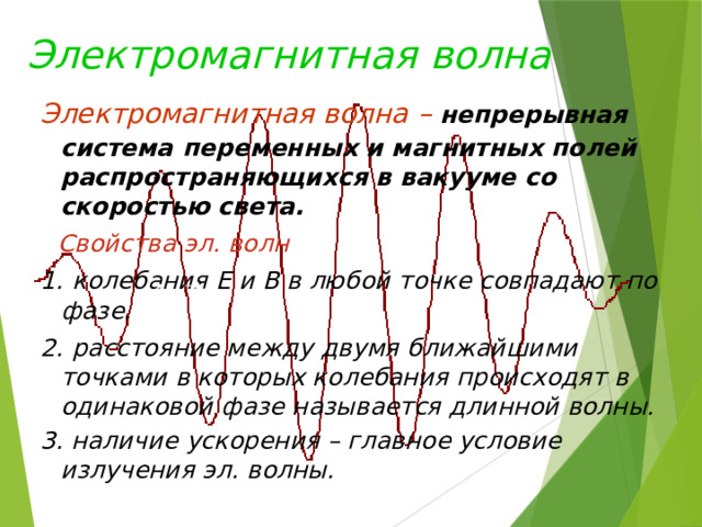 Электромагнитная  волна Электромагнитная волна  – непрерывная система  переменных и магнитных полей распространяющихся в вакууме со скоростью света.  Свойства эл. волн 1.  колебания Е и В в любой точке совпадают по фазе. 2.  расстояние между двумя ближайшими точками в которых колебания происходят в одинаковой фазе называется длинной волны. 3. наличие ускорения – главное условие излучения эл. волны.  