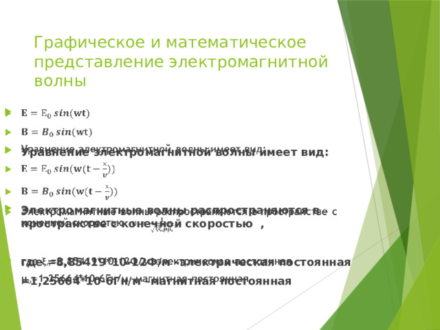 Графическое и математическое представление электромагнитной волны     Уравнение электромагнитной волны имеет вид:   Электромагнитные волны распространяются в пространстве с конечной скоростью ,  где =8,85419*10-12Ф/м –электрическая постоянная =1,25664*10-6Гн/м –магнитная постоянная 