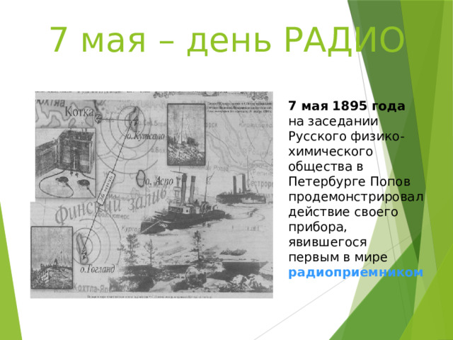 7 мая – день РАДИО 7 мая 1895 года на заседании Русского физико-химического общества в Петербурге Попов продемонстрировал действие своего прибора, явившегося первым в мире  радиоприемником 