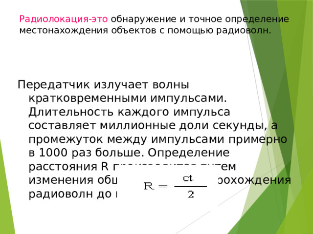 Радиолокация-это обнаружение и точное определение местонахождения объектов с помощью радиоволн.   Передатчик излучает волны кратковременными импульсами. Длительность каждого импульса составляет миллионные доли секунды, а промежуток между импульсами примерно в 1000 раз больше. Определение расcтояния R производится путем изменения общего времени t прохождения радиоволн до цели и обратно. 