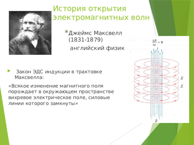 История открытия электромагнитных волн Джеймс Максвелл (1831-1879)  английский физик  Закон ЭДС индукции в трактовке Максвелла: «Всякое изменение магнитного поля порождает в окружающем пространстве вихревое электрическое поле, силовые линии которого замкнуты» 