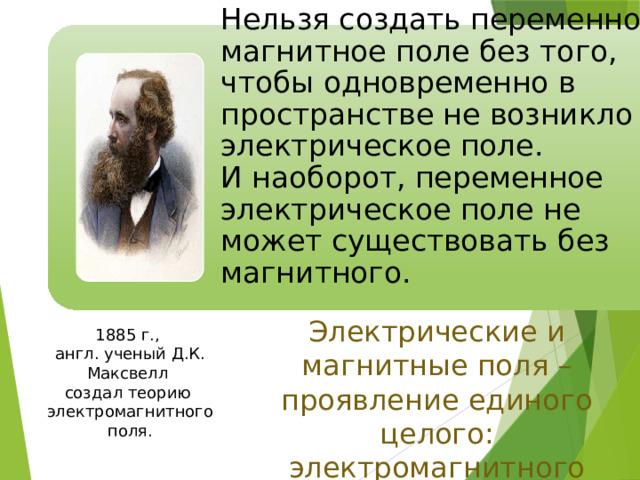 Нельзя создать переменное магнитное поле без того, чтобы одновременно в пространстве не возникло и электрическое поле.  И наоборот, переменное электрическое поле не может существовать без магнитного. Электрические и магнитные поля – проявление единого целого: электромагнитного поля. 1885 г., англ. ученый Д.К. Максвелл создал теорию электромагнитного поля. 9 