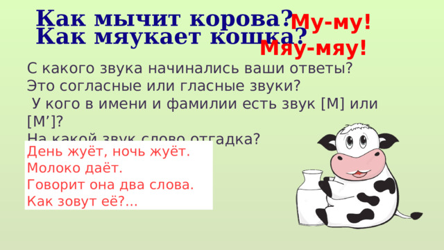 Му-му! Как мычит корова? Как мяукает кошка? Мяу-мяу! С какого звука начинались ваши ответы? Это согласные или гласные звуки?  У кого в имени и фамилии есть звук [М] или [М’]? На какой звук слово отгадка? День жуёт, ночь жуёт. Молоко даёт. Говорит она два слова. Как зовут её?... 