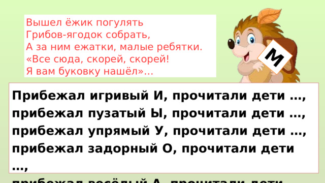 М Вышел ёжик погулять Грибов-ягодок собрать, А за ним ежатки, малые ребятки. «Все сюда, скорей, скорей! Я вам буковку нашёл»… Прибежал игривый И, прочитали дети …, прибежал пузатый Ы, прочитали дети …, прибежал упрямый У, прочитали дети …, прибежал задорный О, прочитали дети …, прибежал весёлый А, прочитали дети … 