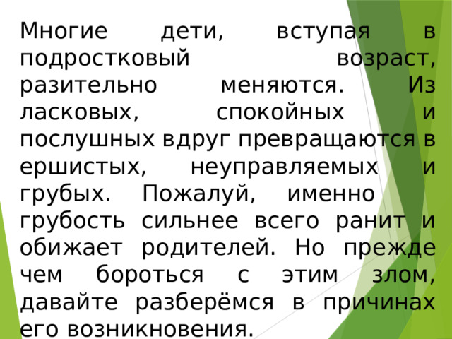 Многие дети, вступая в подростковый возраст, разительно меняются. Из ласковых, спокойных и послушных вдруг превращаются в ершистых, неуправляемых и грубых. Пожалуй, именно грубость сильнее всего ранит и обижает родителей. Но прежде чем бороться с этим злом, давайте разберёмся в причинах его возникновения. 