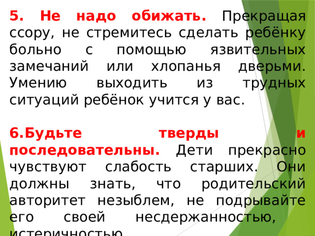 5. Не надо обижать. Прекращая ссору, не стремитесь сделать ребёнку больно с помощью язвительных замечаний или хлопанья дверьми. Умению выходить из трудных ситуаций ребёнок учится у вас. 6.Будьте тверды и последовательны. Дети прекрасно чувствуют слабость старших. Они должны знать, что родительский авторитет незыблем, не подрывайте его своей несдержанностью, истеричностью, непоследовательностью. 