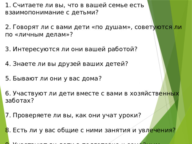 1. Считаете ли вы, что в вашей семье есть взаимопонимание с детьми? 2. Говорят ли с вами дети «по душам», советуются ли по «личным делам»? 3. Интересуются ли они вашей работой? 4. Знаете ли вы друзей ваших детей? 5. Бывают ли они у вас дома? 6. Участвуют ли дети вместе с вами в хозяйственных заботах? 7. Проверяете ли вы, как они учат уроки? 8. Есть ли у вас общие с ними занятия и увлечения? 9. Участвуют ли дети в подготовке к семейным праздникам? 