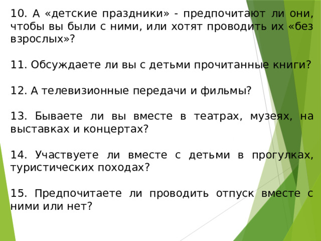 10. А «детские праздники» - предпочитают ли они, чтобы вы были с ними, или хотят проводить их «без взрослых»? 11. Обсуждаете ли вы с детьми прочитанные книги? 12. А телевизионные передачи и фильмы? 13. Бываете ли вы вместе в театрах, музеях, на выставках и концертах? 14. Участвуете ли вместе с детьми в прогулках, туристических походах? 15. Предпочитаете ли проводить отпуск вместе с ними или нет? 