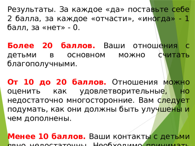 Результаты. За каждое «да» поставьте себе 2 балла, за каждое «отчасти», «иногда» - 1 балл, за «нет» - 0. Более 20 баллов. Ваши отношения с детьми в основном можно считать благополучными. От 10 до 20 баллов. Отношения можно оценить как удовлетворительные, но недостаточно многосторонние. Вам следует подумать, как они должны быть улучшены и чем дополнены. Менее 10 баллов. Ваши контакты с детьми явно недостаточны. Необходимо принимать срочные меры для их улучшения. 