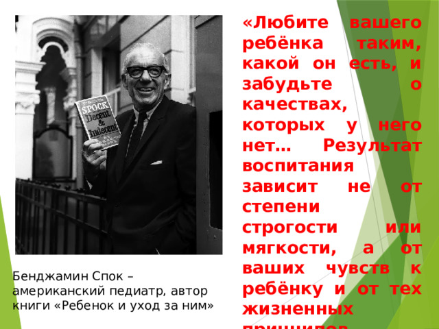 «Любите вашего ребёнка таким, какой он есть, и забудьте о качествах, которых у него нет… Результат воспитания зависит не от степени строгости или мягкости, а от ваших чувств к ребёнку и от тех жизненных принципов, которые вы ему прививаете». Бенджамин Спок – американский педиатр, автор книги «Ребенок и уход за ним» 