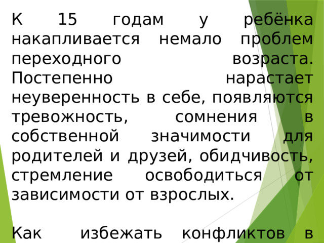 К 15 годам у ребёнка накапливается немало проблем переходного возраста. Постепенно нарастает неуверенность в себе, появляются тревожность, сомнения в собственной значимости для родителей и друзей, обидчивость, стремление освободиться от зависимости от взрослых. Как избежать конфликтов в общении с подростком? 