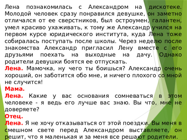 Лена познакомилась с Александром на дискотеке. Молодой человек сразу понравился девушке, он заметно отличался от ее сверстников, был остроумен, галантен, умел красиво ухаживать, к тому же Александр учился на первом курсе юридического института, куда Лена тоже собиралась поступать после школы. Через неделю после знакомства Александр пригласил Лену вместе с его друзьями поехать на выходные на дачу. Однако родители девушки боятся ее отпускать. Лена. Мамочка, ну чего ты боишься? Александр очень хороший, он заботится обо мне, и ничего плохого со мной не случится! Мама. Лена. Какие у вас основания сомневаться в этом человеке - я ведь его лучше вас знаю. Вы что, мне не доверяете? Отец. Лена. Я не хочу отказываться от этой поездки. Вы меня в смешном свете перед Александром выставляете, он решит, что я маленькая и за меня все решают родители. Отец. Лена. Пожалуй, папа, ты меня убедил. 