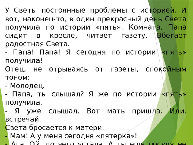 У Светы постоянные проблемы с историей. И вот, наконец-то, в один прекрасный день Света получила по истории «пять». Комната. Папа сидит в кресле, читает газету. Вбегает радостная Света. - Папа! Папа! Я сегодня по истории «пять» получила! Отец, не отрываясь от газеты, спокойным тоном: - Молодец. - Папа, ты слышал? Я же по истории «пять» получила. - Я уже слышал. Вот мать пришла. Иди, встречай. Света бросается к матери: - Мам! А у меня сегодня «пятерка»! - Ага. Ой, до чего устала. А ты еще посуду не вымыла и не прибрала? Вечно лодыря гоняешь. Света начала мрачно мыть посуду. И про школу больше не рассказывала. 