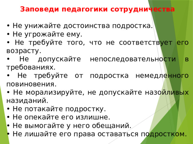 Заповеди педагогики сотрудничества • Не унижайте достоинства подростка. • Не угрожайте ему. • Не требуйте того, что не соответствует его возрасту. • Не допускайте непоследовательности в требованиях. • Не требуйте от подростка немедленного повиновения. • Не морализируйте, не допускайте назойливых назиданий. • Не потакайте подростку. • Не опекайте его излишне. • Не вымогайте у него обещаний. • Не лишайте его права оставаться подростком. 